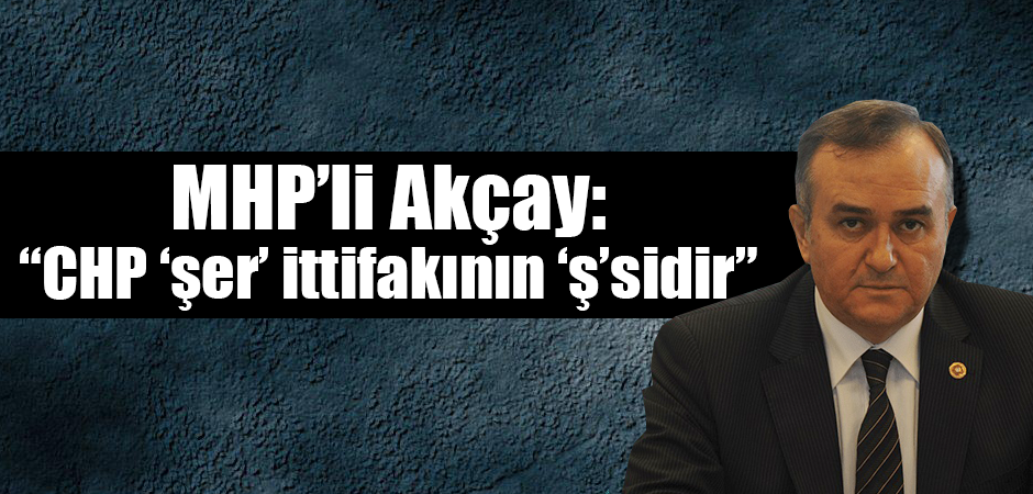 MHP’li Akçay: “CHP ‘şer’ ittifakının ‘ş’sidir”